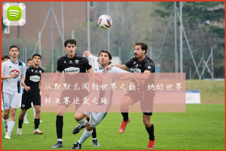 从默默无闻到世界之巅：她的世界杯决赛逆袭之路
