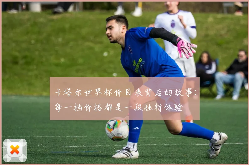 卡塔尔世界杯价目表背后的故事：每一档价格都是一段独特体验