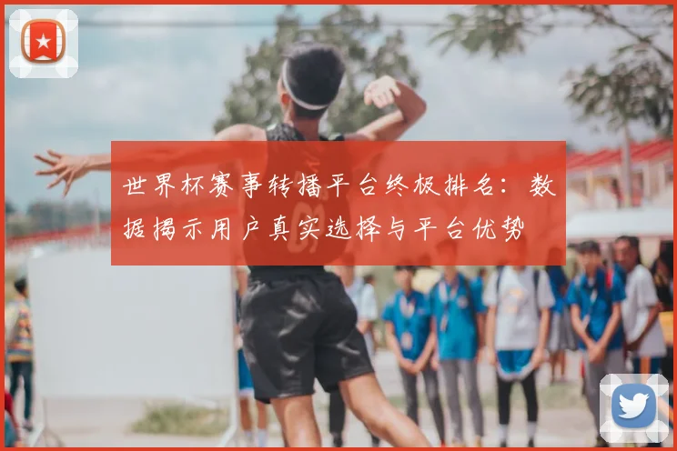 世界杯赛事转播平台终极排名：数据揭示用户真实选择与平台优势