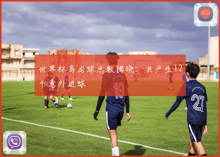 世界杯乌龙球总数揭晓:共产生12个意外进球